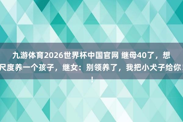 九游体育2026世界杯中国官网 继母40了，想尺度养一个孩子，继女：别领养了，我把小犬子给你！