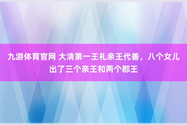 九游体育官网 大清第一王礼亲王代善，八个女儿出了三个亲王和两个郡王