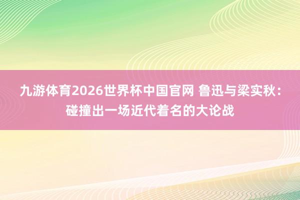 九游体育2026世界杯中国官网 鲁迅与梁实秋：碰撞出一场近代着名的大论战