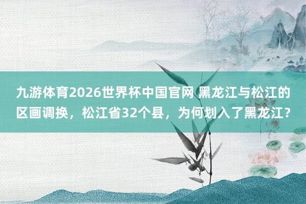 九游体育2026世界杯中国官网 黑龙江与松江的区画调换，松江省32个县，为何划入了黑龙江？
