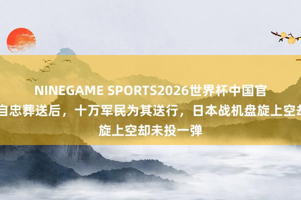 NINEGAME SPORTS2026世界杯中国官方网站 张自忠葬送后,十万军民为其送行,日本战机盘旋上空却未投一弹