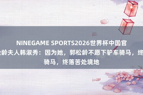 NINEGAME SPORTS2026世界杯中国官方网站 郭松龄夫人韩淑秀:因为她,郭松龄不愿下驴车骑马,终落苦处境地