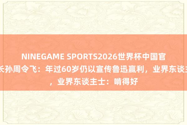 NINEGAME SPORTS2026世界杯中国官方网站 鲁迅长孙周令飞：年过60岁仍以宣传鲁迅赢利，业界东谈主士：啃得好