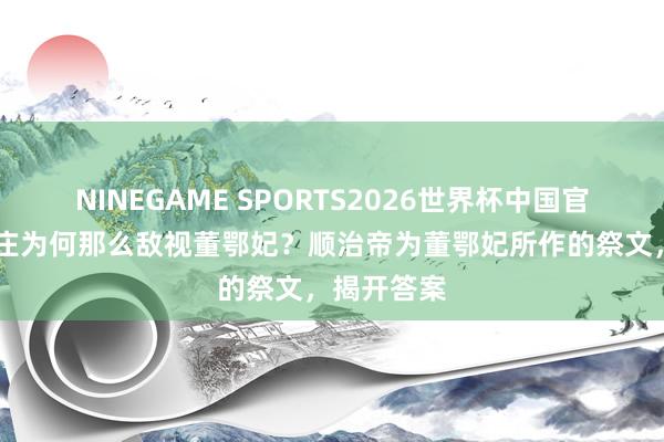 NINEGAME SPORTS2026世界杯中国官方网站 孝庄为何那么敌视董鄂妃？顺治帝为董鄂妃所作的祭文，揭开答案