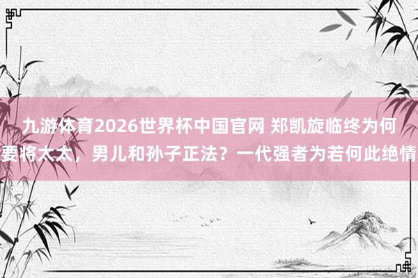 九游体育2026世界杯中国官网 郑凯旋临终为何要将太太，男儿和孙子正法？一代强者为若何此绝情