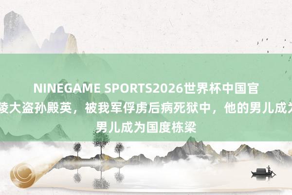 NINEGAME SPORTS2026世界杯中国官方网站 东陵大盗孙殿英，被我军俘虏后病死狱中，他的男儿成为国度栋梁
