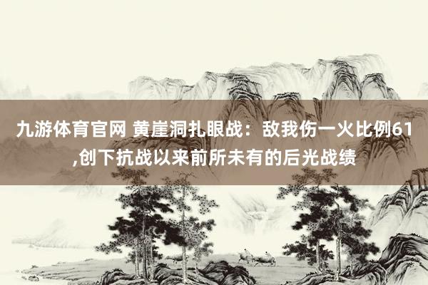 九游体育官网 黄崖洞扎眼战:敌我伤一火比例61,创下抗战以来前所未有的后光战绩