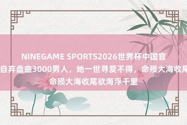NINEGAME SPORTS2026世界杯中国官方网站 自暴自弃盘曲3000男人，她一世寻爱不得，命殒大海收尾欲海浮千里