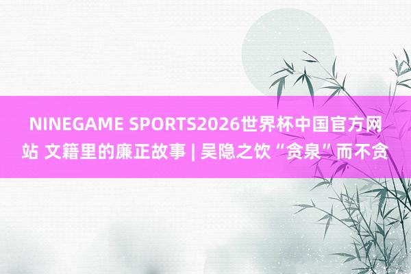 NINEGAME SPORTS2026世界杯中国官方网站 文籍里的廉正故事 | 吴隐之饮“贪泉”而不贪