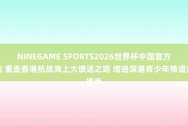 NINEGAME SPORTS2026世界杯中国官方网站 重走香港抗战海上大馈送之路 增进深港青少年情谊援手