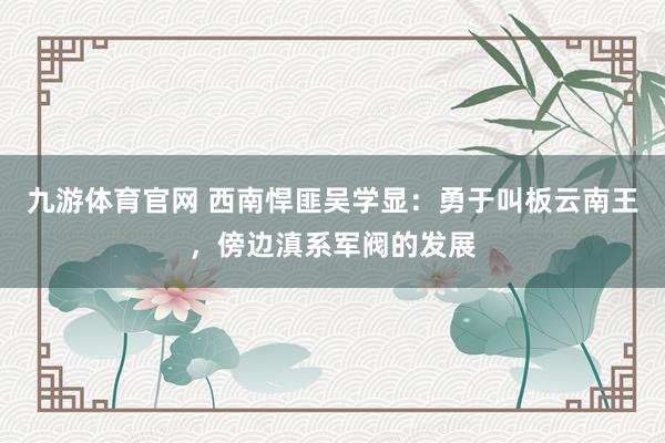 九游体育官网 西南悍匪吴学显：勇于叫板云南王，傍边滇系军阀的发展