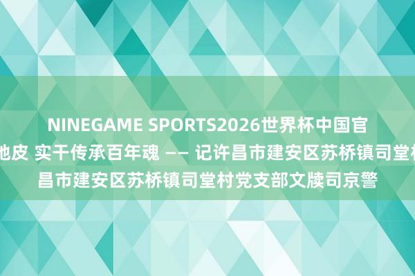 NINEGAME SPORTS2026世界杯中国官方网站 芳华生辉红地皮 实干传承百年魂 —— 记许昌市建安区苏桥镇司堂村党支部文牍司京警