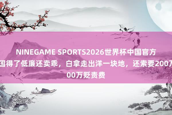 NINEGAME SPORTS2026世界杯中国官方网站 此国得了低廉还卖乖，白拿走出洋一块地，还索要200万贬责费