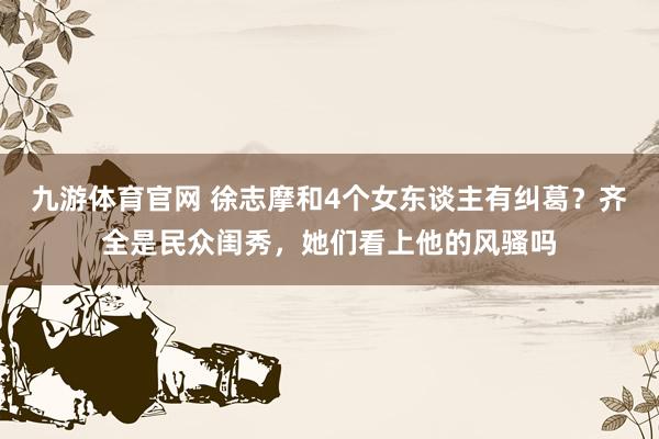 九游体育官网 徐志摩和4个女东谈主有纠葛？齐全是民众闺秀，她们看上他的风骚吗