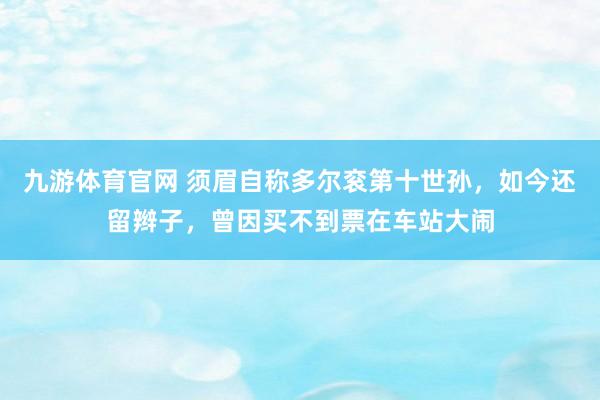 九游体育官网 须眉自称多尔衮第十世孙，如今还留辫子，曾因买不到票在车站大闹