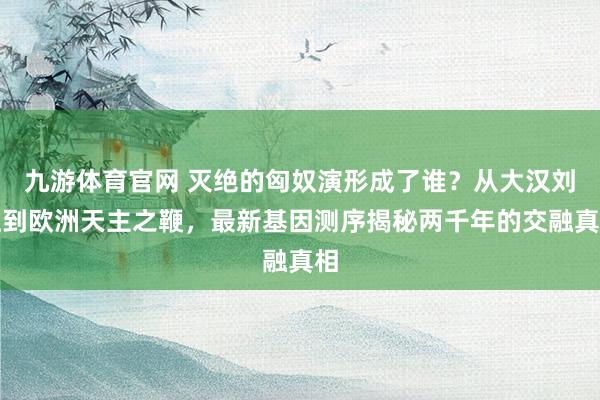 九游体育官网 灭绝的匈奴演形成了谁？从大汉刘姓到欧洲天主之鞭，最新基因测序揭秘两千年的交融真相