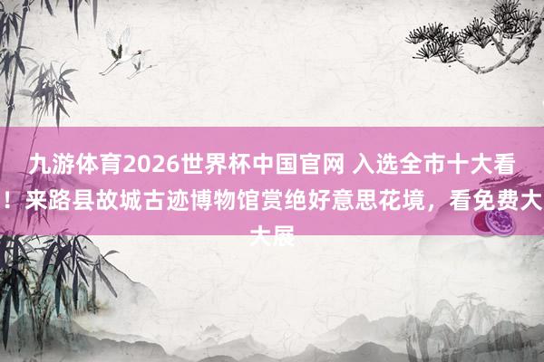 九游体育2026世界杯中国官网 入选全市十大看点！来路县故城古迹博物馆赏绝好意思花境，看免费大展