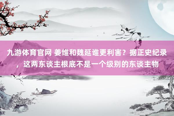 九游体育官网 姜维和魏延谁更利害？据正史纪录，这两东谈主根底不是一个级别的东谈主物