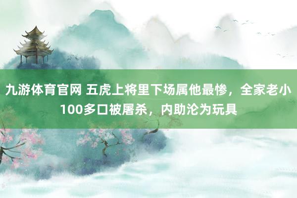 九游体育官网 五虎上将里下场属他最惨，全家老小100多口被屠杀，内助沦为玩具