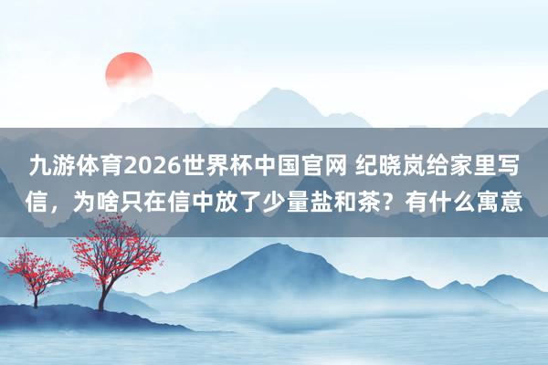 九游体育2026世界杯中国官网 纪晓岚给家里写信，为啥只在信中放了少量盐和茶？有什么寓意