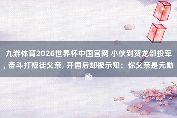 九游体育2026世界杯中国官网 小伙到贺龙部投军， 奋斗打叛徒父亲， 开国后却被示知：你父亲是元勋
