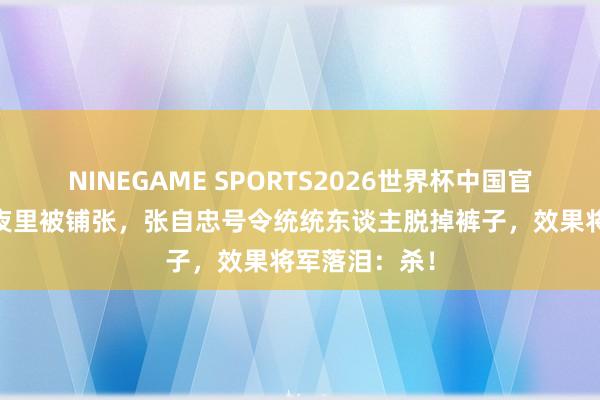 NINEGAME SPORTS2026世界杯中国官方网站 仙女夜里被铺张，张自忠号令统统东谈主脱掉裤子，效果将军落泪：杀！