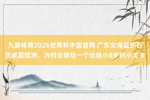 九游体育2026世界杯中国官网 广东女海盗郑石氏威震欧洲，为何会嫁给一个比她小8岁的小丈夫