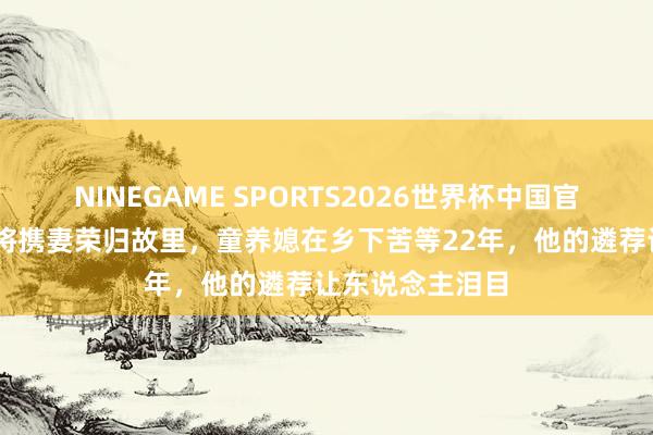 NINEGAME SPORTS2026世界杯中国官方网站 建国少将携妻荣归故里，童养媳在乡下苦等22年，他的遴荐让东说念主泪目