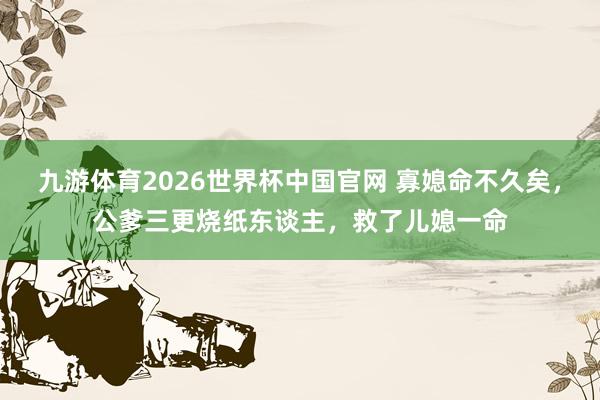 九游体育2026世界杯中国官网 寡媳命不久矣，公爹三更烧纸东谈主，救了儿媳一命