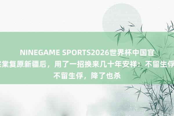 NINEGAME SPORTS2026世界杯中国官方网站 左宗棠复原新疆后，用了一招换来几十年安祥：不留生俘，降了也杀