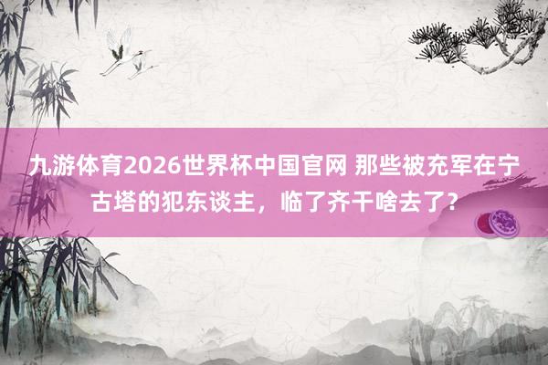 九游体育2026世界杯中国官网 那些被充军在宁古塔的犯东谈主，临了齐干啥去了？