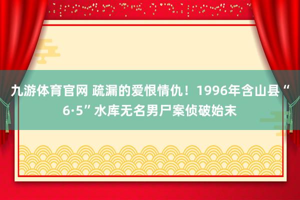 九游体育官网 疏漏的爱恨情仇！1996年含山县“6·5”水库无名男尸案侦破始末