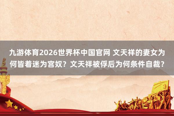 九游体育2026世界杯中国官网 文天祥的妻女为何皆着迷为宫奴？文天祥被俘后为何条件自裁？