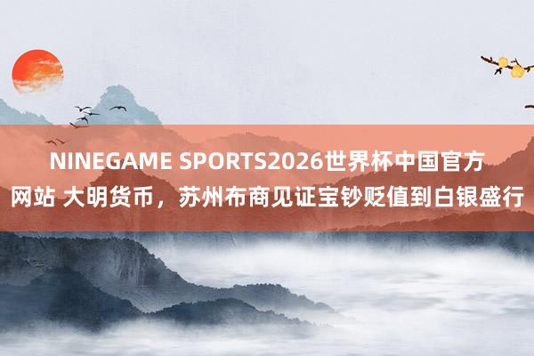 NINEGAME SPORTS2026世界杯中国官方网站 大明货币，苏州布商见证宝钞贬值到白银盛行