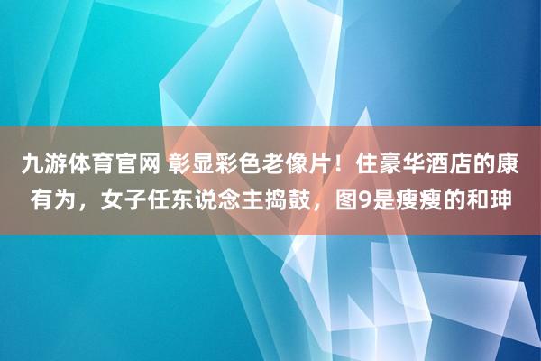 九游体育官网 彰显彩色老像片！住豪华酒店的康有为，女子任东说念主捣鼓，图9是瘦瘦的和珅
