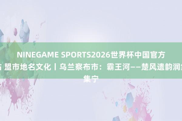 NINEGAME SPORTS2026世界杯中国官方网站 盟市地名文化丨乌兰察布市：霸王河——楚风遗韵润集宁