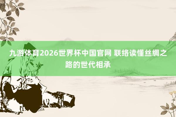 九游体育2026世界杯中国官网 联络读懂丝绸之路的世代相承