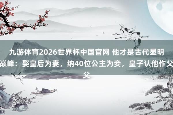 九游体育2026世界杯中国官网 他才是古代显明巅峰：娶皇后为妻，纳40位公主为妾，皇子认他作父