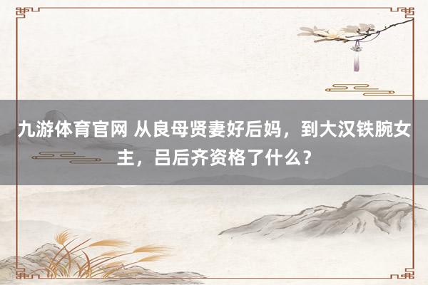 九游体育官网 从良母贤妻好后妈，到大汉铁腕女主，吕后齐资格了什么？