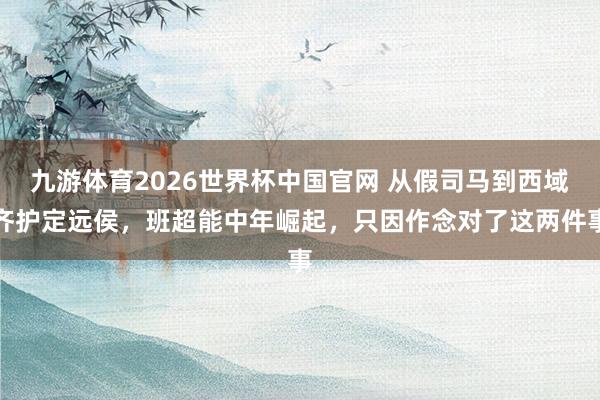 九游体育2026世界杯中国官网 从假司马到西域齐护定远侯，班超能中年崛起，只因作念对了这两件事