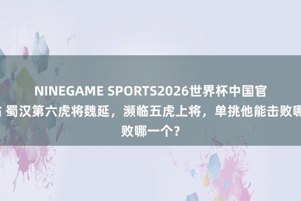 NINEGAME SPORTS2026世界杯中国官方网站 蜀汉第六虎将魏延，濒临五虎上将，单挑他能击败哪一个？