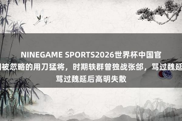 NINEGAME SPORTS2026世界杯中国官方网站 蜀国被忽略的用刀猛将，时期轶群曾独战张郃，骂过魏延后高明失散