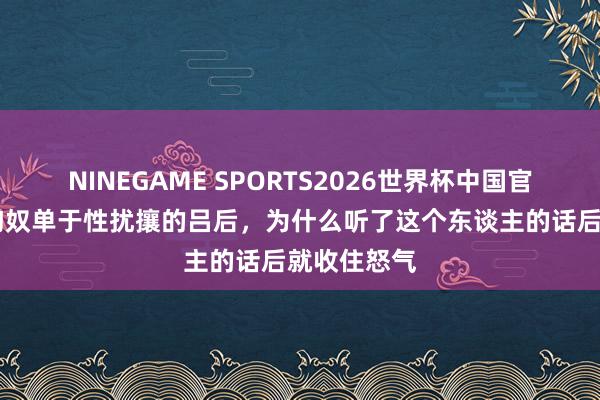 NINEGAME SPORTS2026世界杯中国官方网站 被匈奴单于性扰攘的吕后，为什么听了这个东谈主的话后就收住怒气