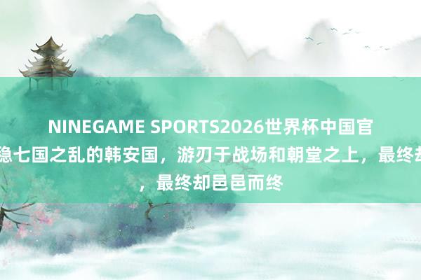 NINEGAME SPORTS2026世界杯中国官方网站 平稳七国之乱的韩安国，游刃于战场和朝堂之上，最终却邑邑而终
