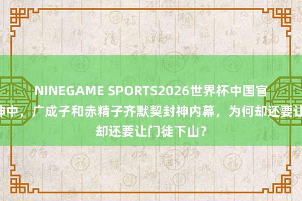 NINEGAME SPORTS2026世界杯中国官方网站 封神中，广成子和赤精子齐默契封神内幕，为何却还要让门徒下山？