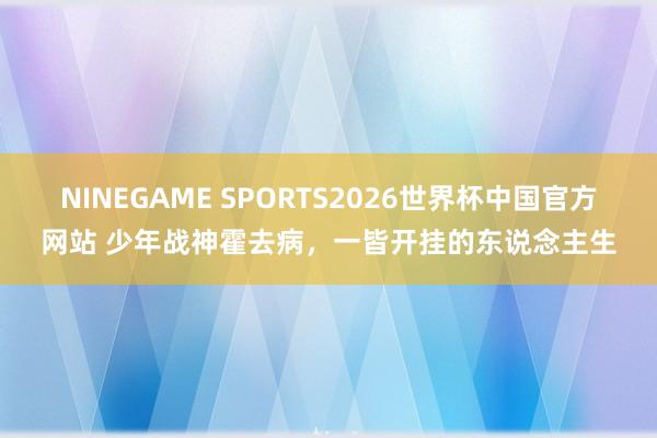 NINEGAME SPORTS2026世界杯中国官方网站 少年战神霍去病，一皆开挂的东说念主生