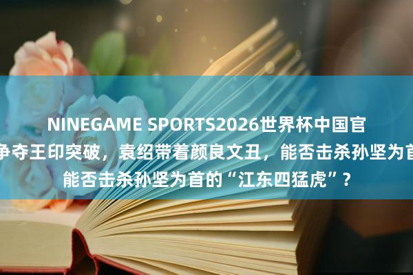 NINEGAME SPORTS2026世界杯中国官方网站 洛阳城中为争夺王印突破，袁绍带着颜良文丑，能否击杀孙坚为首的“江东四猛虎”？