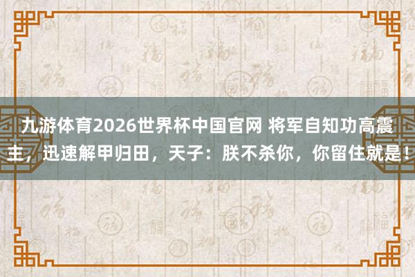 九游体育2026世界杯中国官网 将军自知功高震主，迅速解甲归田，天子：朕不杀你，你留住就是！