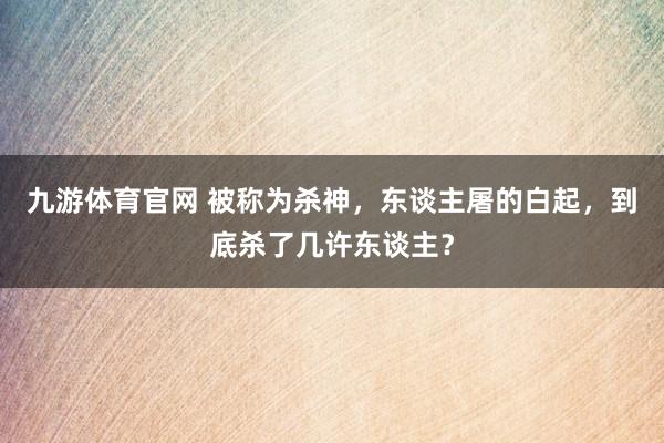 九游体育官网 被称为杀神，东谈主屠的白起，到底杀了几许东谈主？
