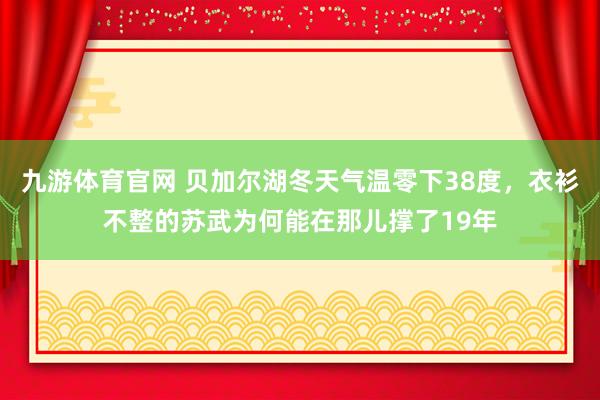 九游体育官网 贝加尔湖冬天气温零下38度，衣衫不整的苏武为何能在那儿撑了19年